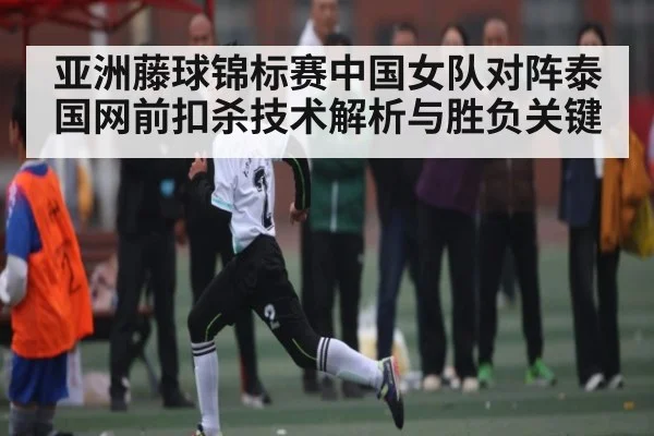 亚洲藤球锦标赛中国女队对阵泰国网前扣杀技术解析与胜负关键